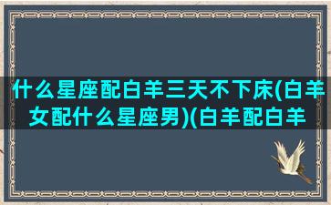 什么星座配白羊三天不下床(白羊女配什么星座男)(白羊配白羊 三天不下床)